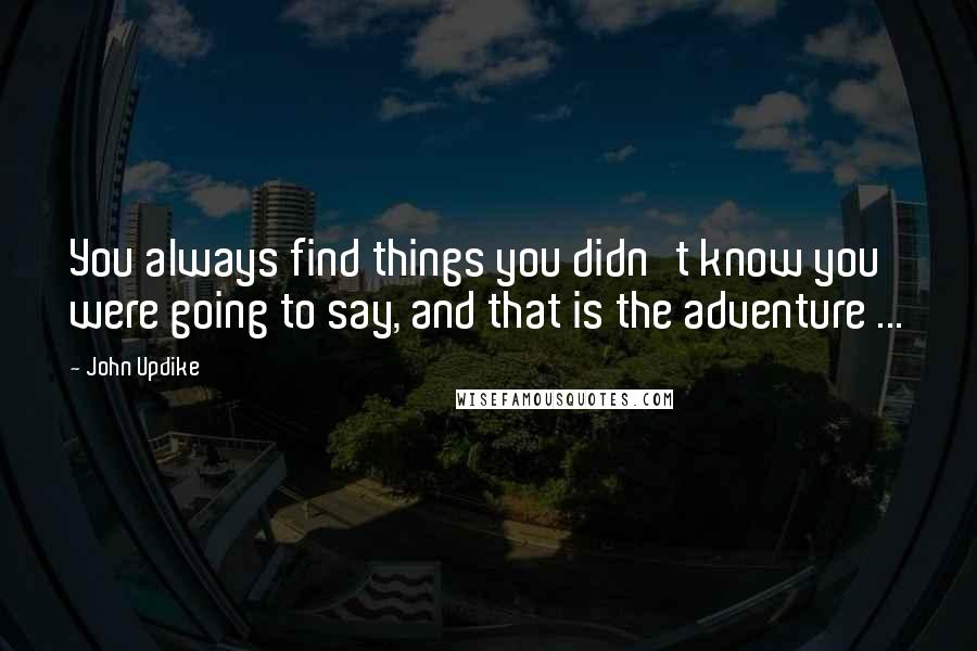 John Updike Quotes: You always find things you didn't know you were going to say, and that is the adventure ...