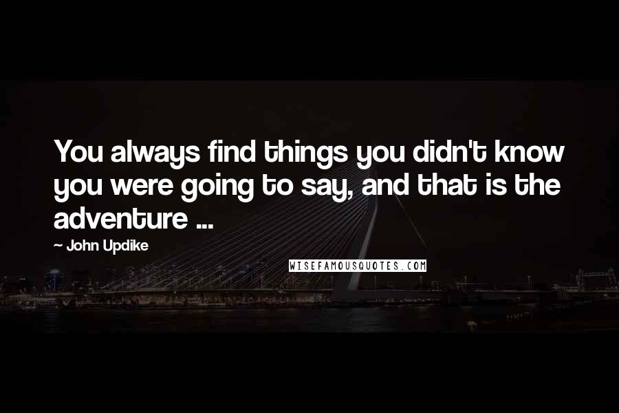 John Updike Quotes: You always find things you didn't know you were going to say, and that is the adventure ...