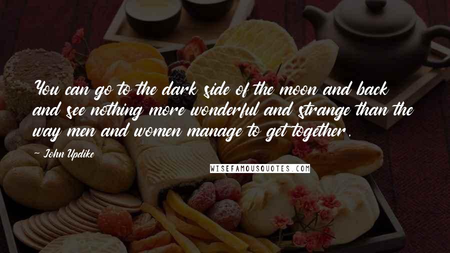 John Updike Quotes: You can go to the dark side of the moon and back and see nothing more wonderful and strange than the way men and women manage to get together.