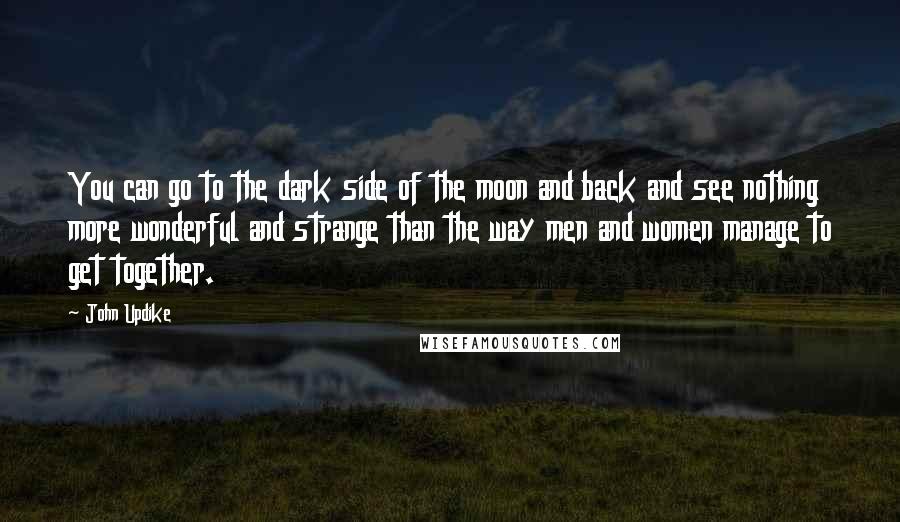 John Updike Quotes: You can go to the dark side of the moon and back and see nothing more wonderful and strange than the way men and women manage to get together.