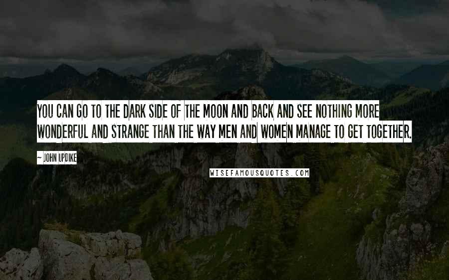 John Updike Quotes: You can go to the dark side of the moon and back and see nothing more wonderful and strange than the way men and women manage to get together.