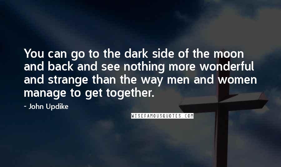 John Updike Quotes: You can go to the dark side of the moon and back and see nothing more wonderful and strange than the way men and women manage to get together.