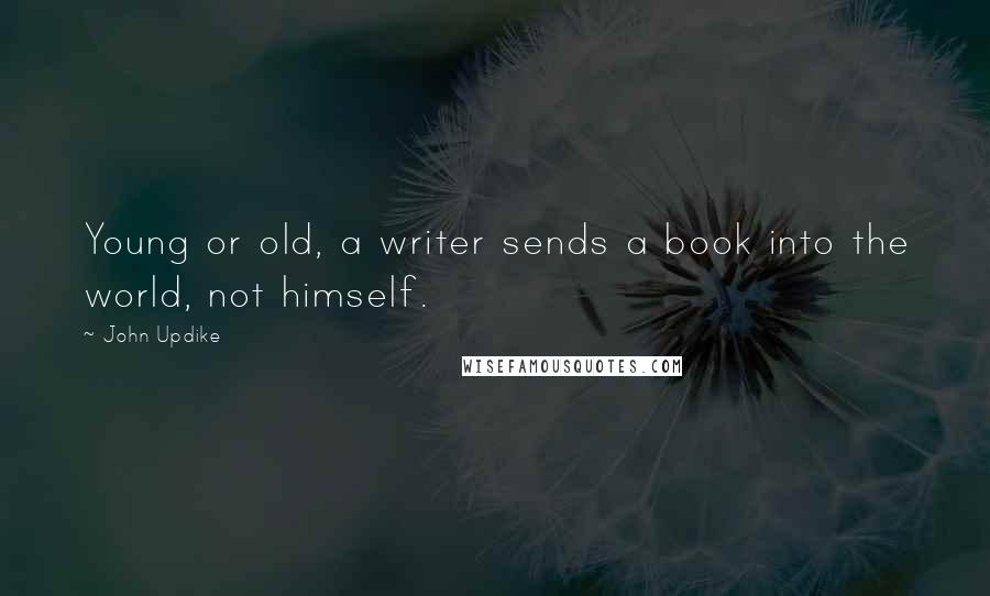 John Updike Quotes: Young or old, a writer sends a book into the world, not himself.