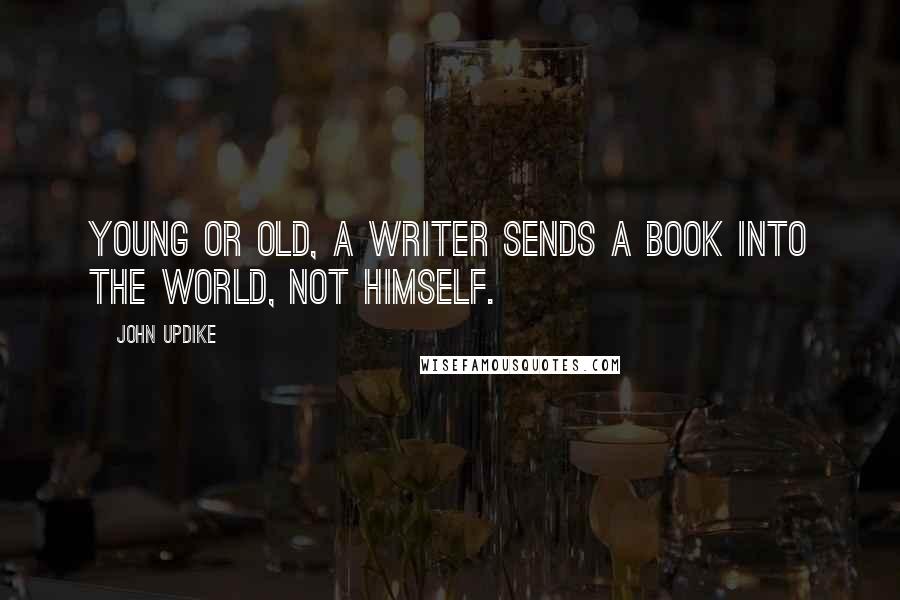 John Updike Quotes: Young or old, a writer sends a book into the world, not himself.