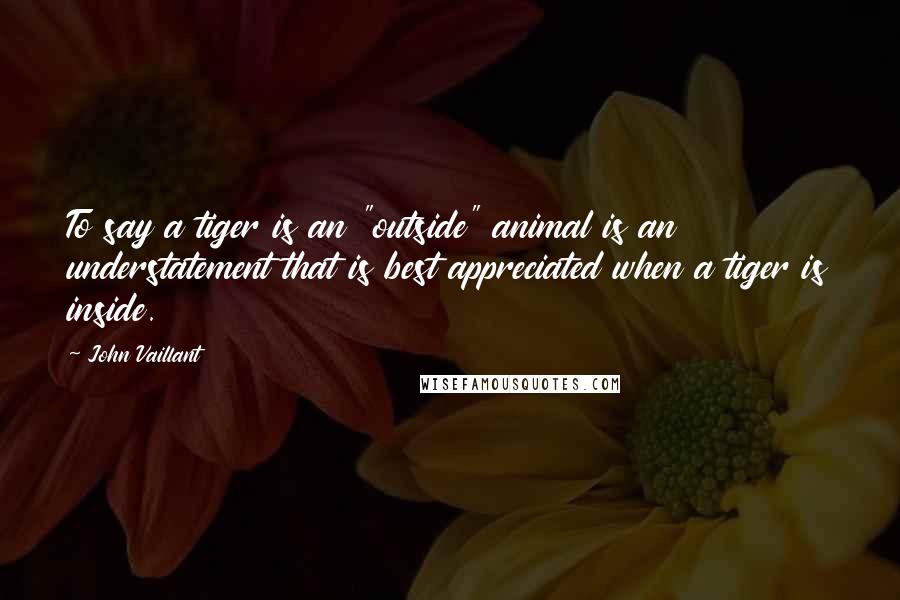 John Vaillant Quotes: To say a tiger is an "outside" animal is an understatement that is best appreciated when a tiger is inside.