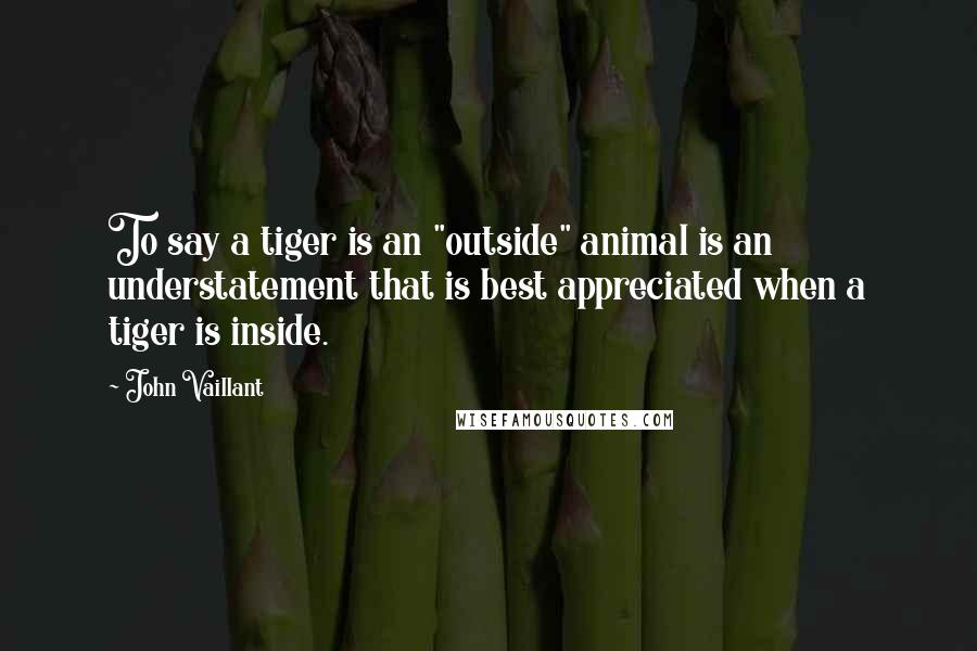 John Vaillant Quotes: To say a tiger is an "outside" animal is an understatement that is best appreciated when a tiger is inside.