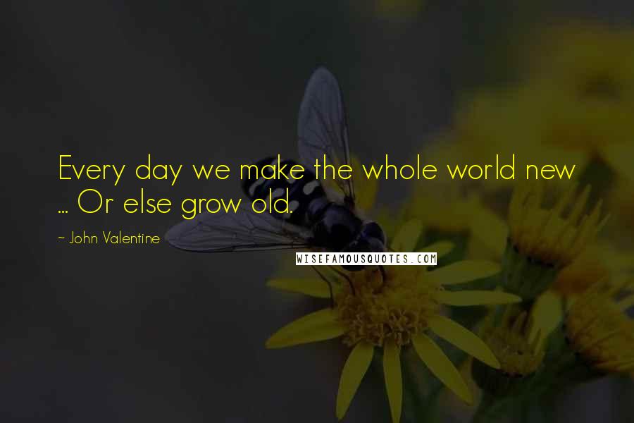 John Valentine Quotes: Every day we make the whole world new ... Or else grow old.