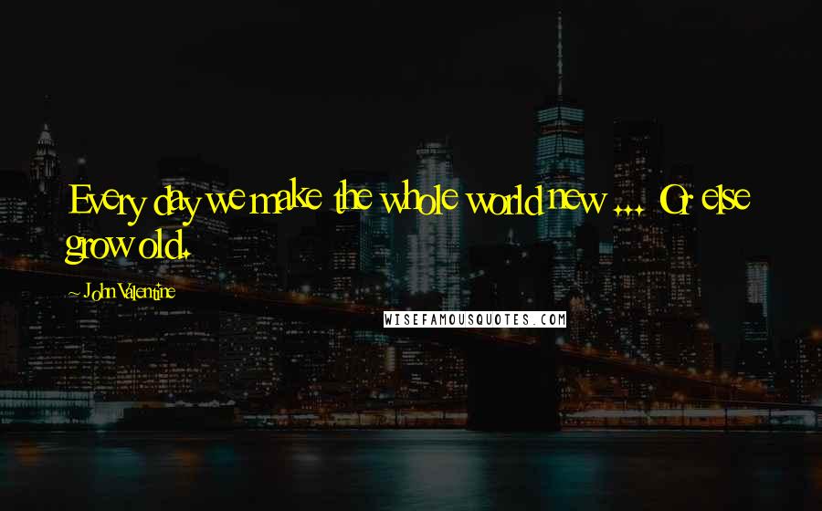 John Valentine Quotes: Every day we make the whole world new ... Or else grow old.