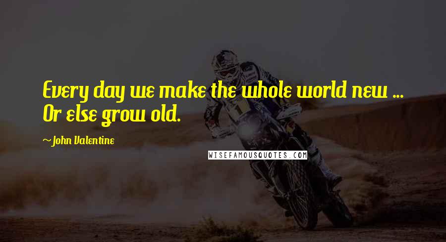 John Valentine Quotes: Every day we make the whole world new ... Or else grow old.