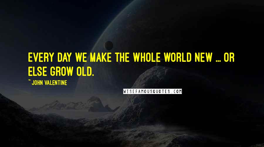 John Valentine Quotes: Every day we make the whole world new ... Or else grow old.