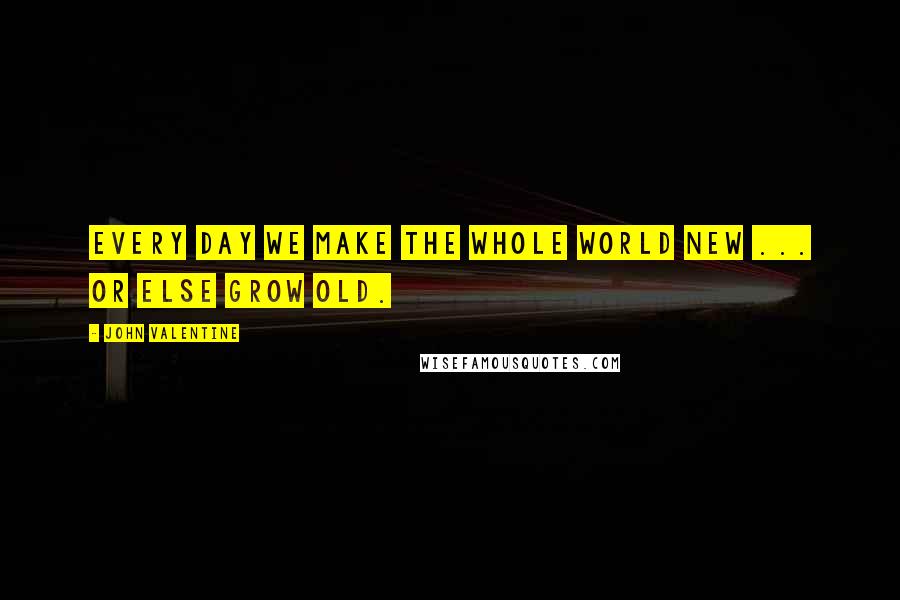 John Valentine Quotes: Every day we make the whole world new ... Or else grow old.