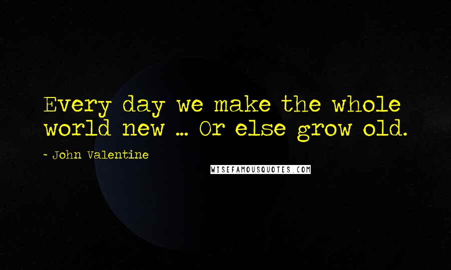 John Valentine Quotes: Every day we make the whole world new ... Or else grow old.