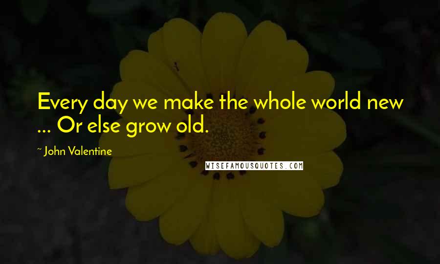 John Valentine Quotes: Every day we make the whole world new ... Or else grow old.