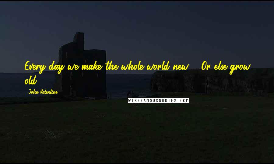 John Valentine Quotes: Every day we make the whole world new ... Or else grow old.