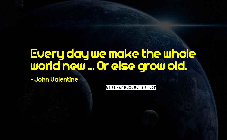 John Valentine Quotes: Every day we make the whole world new ... Or else grow old.