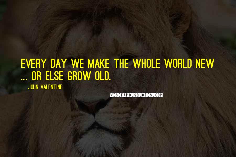 John Valentine Quotes: Every day we make the whole world new ... Or else grow old.