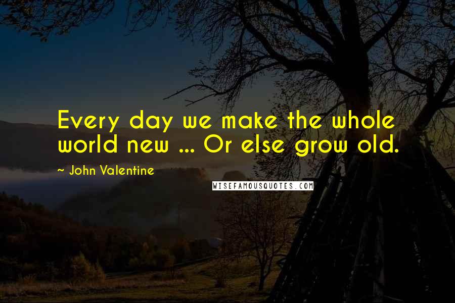 John Valentine Quotes: Every day we make the whole world new ... Or else grow old.