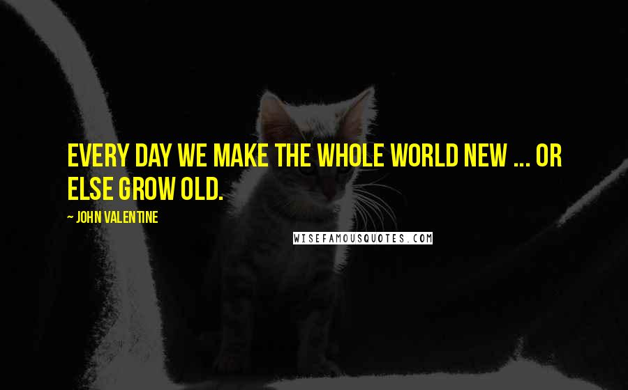 John Valentine Quotes: Every day we make the whole world new ... Or else grow old.