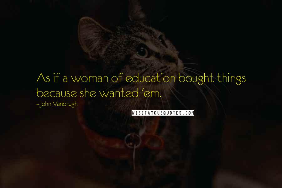 John Vanbrugh Quotes: As if a woman of education bought things because she wanted 'em.