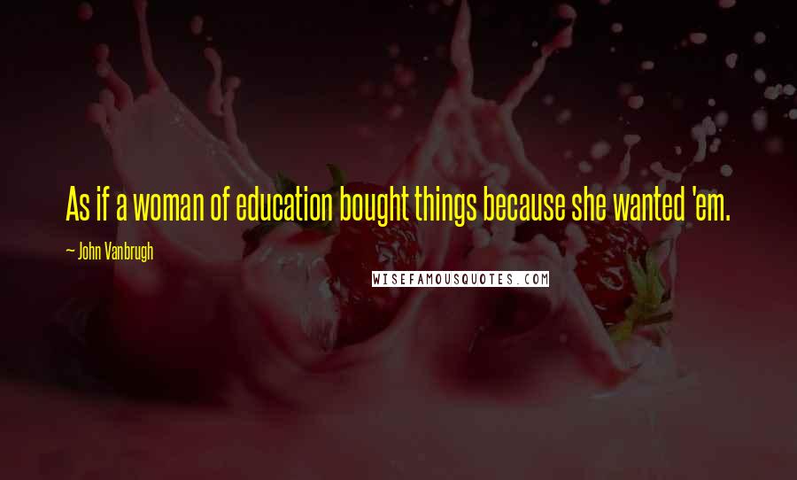 John Vanbrugh Quotes: As if a woman of education bought things because she wanted 'em.