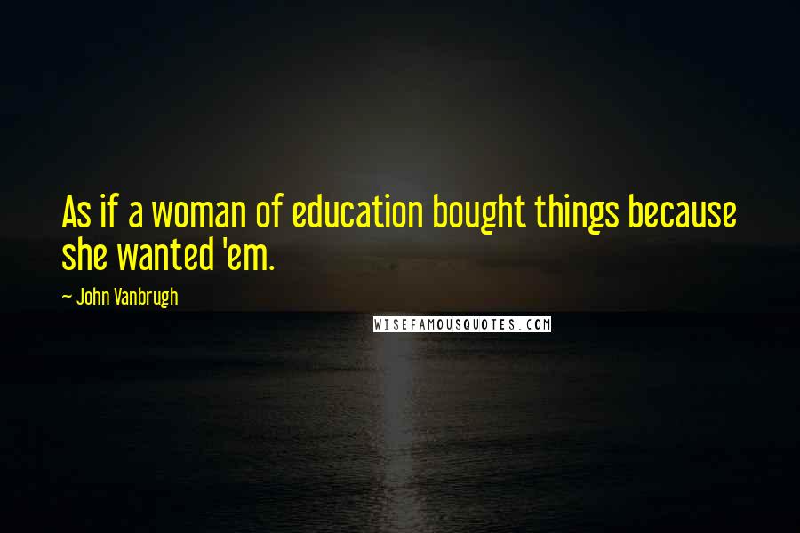 John Vanbrugh Quotes: As if a woman of education bought things because she wanted 'em.