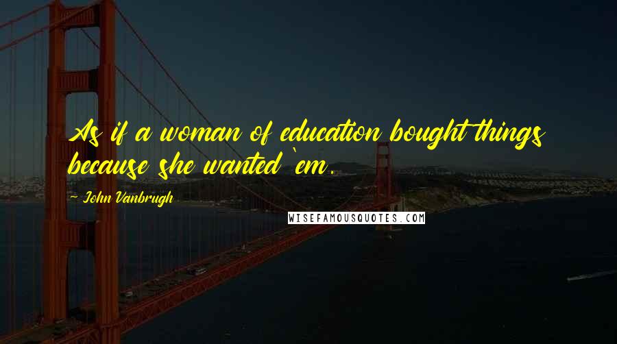 John Vanbrugh Quotes: As if a woman of education bought things because she wanted 'em.