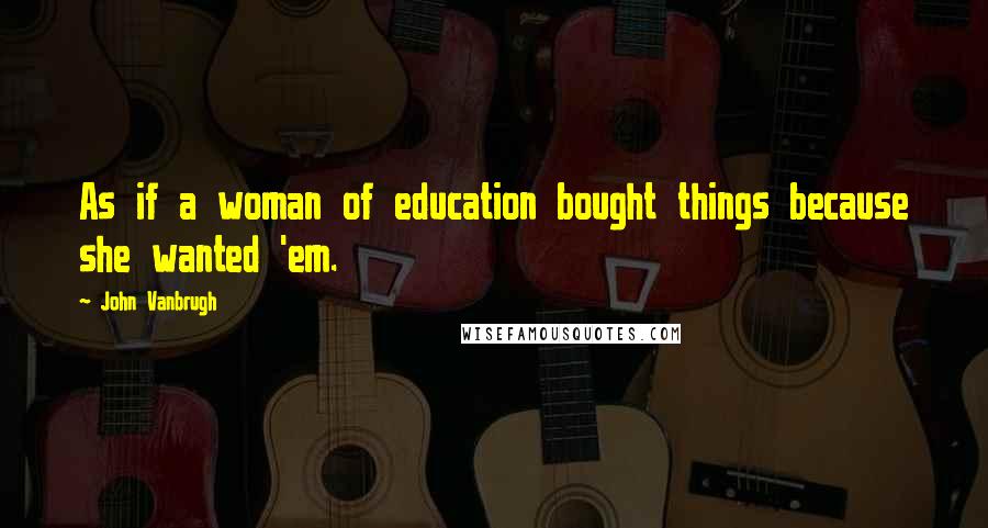 John Vanbrugh Quotes: As if a woman of education bought things because she wanted 'em.