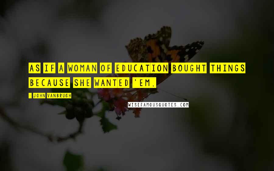 John Vanbrugh Quotes: As if a woman of education bought things because she wanted 'em.