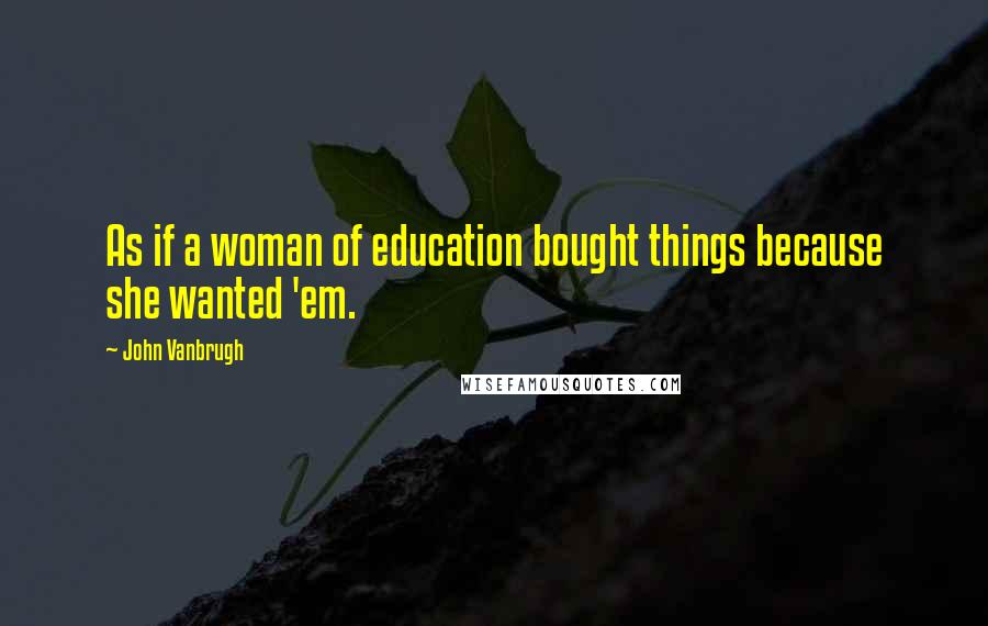 John Vanbrugh Quotes: As if a woman of education bought things because she wanted 'em.