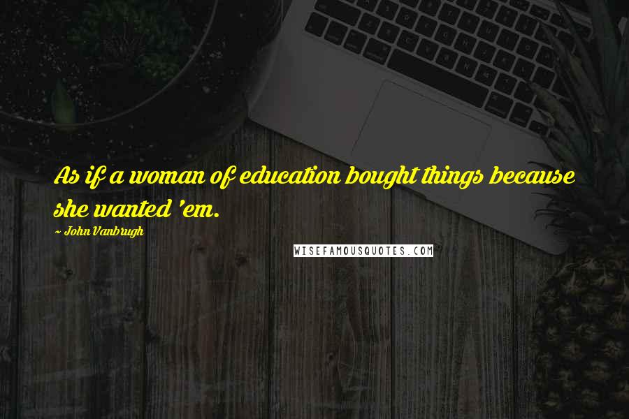 John Vanbrugh Quotes: As if a woman of education bought things because she wanted 'em.