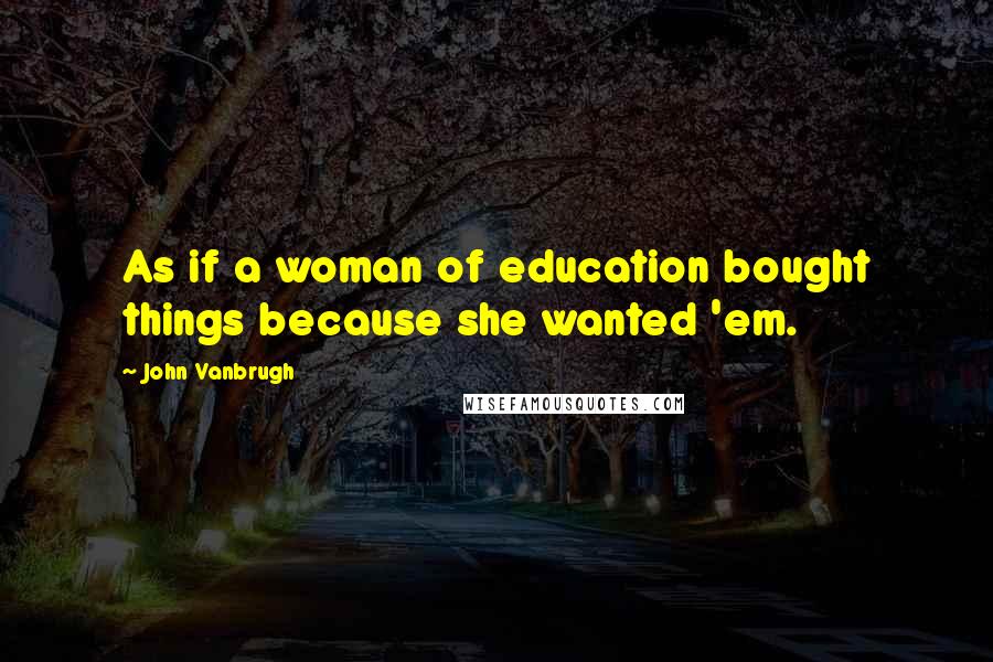 John Vanbrugh Quotes: As if a woman of education bought things because she wanted 'em.