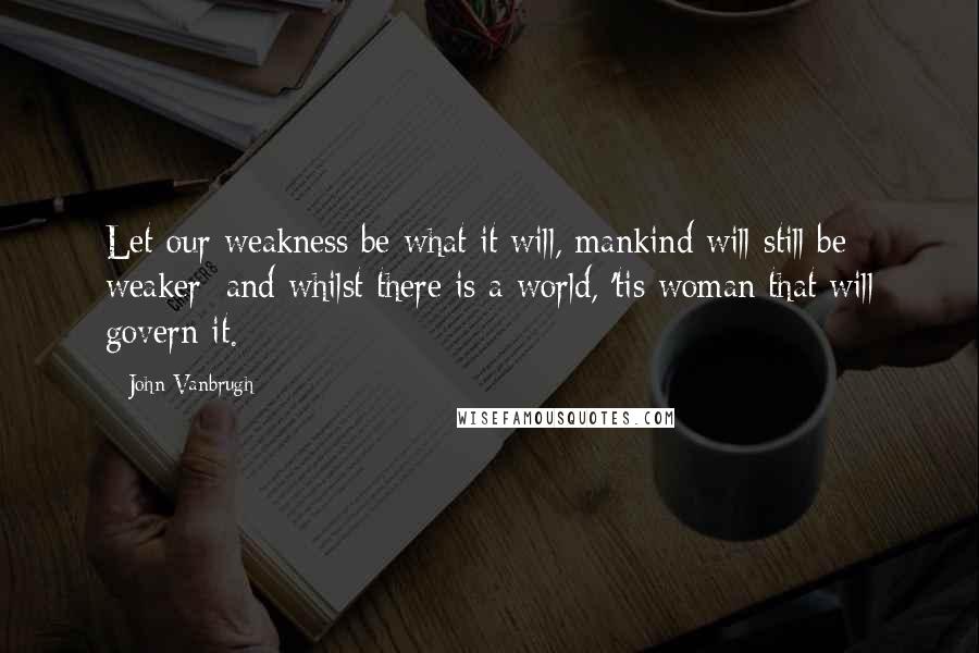 John Vanbrugh Quotes: Let our weakness be what it will, mankind will still be weaker; and whilst there is a world, 'tis woman that will govern it.