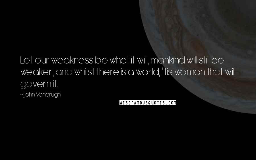 John Vanbrugh Quotes: Let our weakness be what it will, mankind will still be weaker; and whilst there is a world, 'tis woman that will govern it.