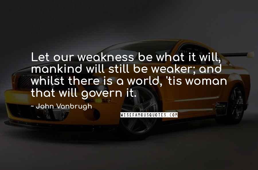 John Vanbrugh Quotes: Let our weakness be what it will, mankind will still be weaker; and whilst there is a world, 'tis woman that will govern it.