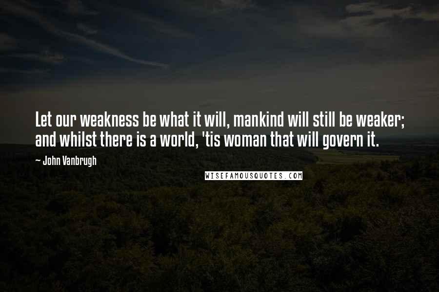 John Vanbrugh Quotes: Let our weakness be what it will, mankind will still be weaker; and whilst there is a world, 'tis woman that will govern it.