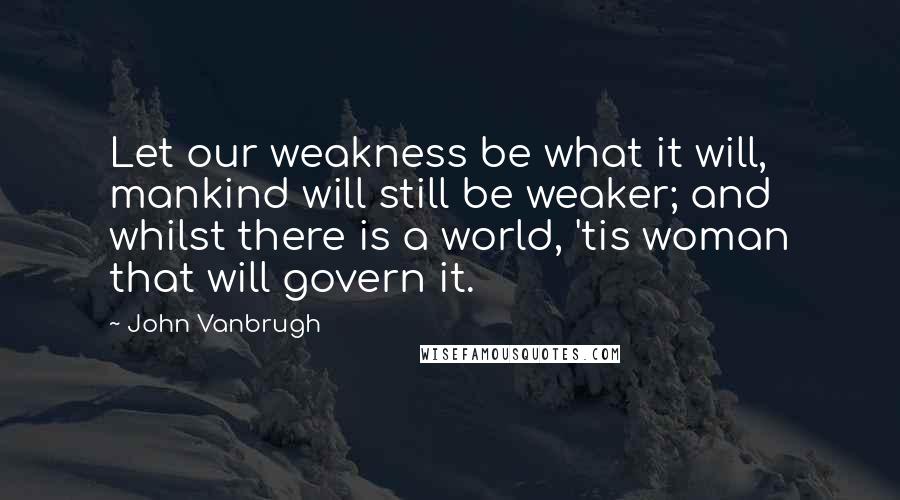 John Vanbrugh Quotes: Let our weakness be what it will, mankind will still be weaker; and whilst there is a world, 'tis woman that will govern it.