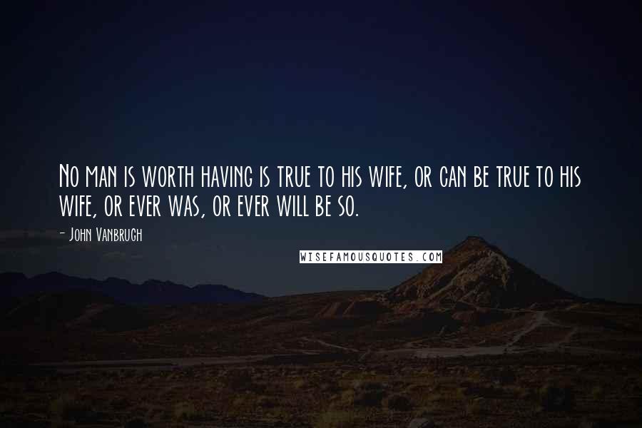 John Vanbrugh Quotes: No man is worth having is true to his wife, or can be true to his wife, or ever was, or ever will be so.