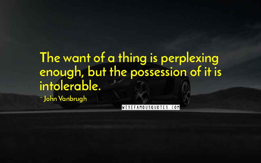 John Vanbrugh Quotes: The want of a thing is perplexing enough, but the possession of it is intolerable.