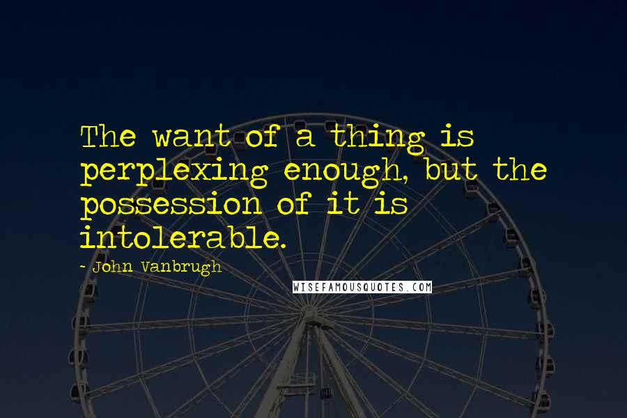 John Vanbrugh Quotes: The want of a thing is perplexing enough, but the possession of it is intolerable.