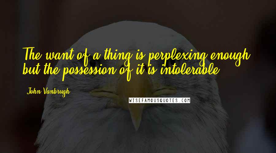 John Vanbrugh Quotes: The want of a thing is perplexing enough, but the possession of it is intolerable.