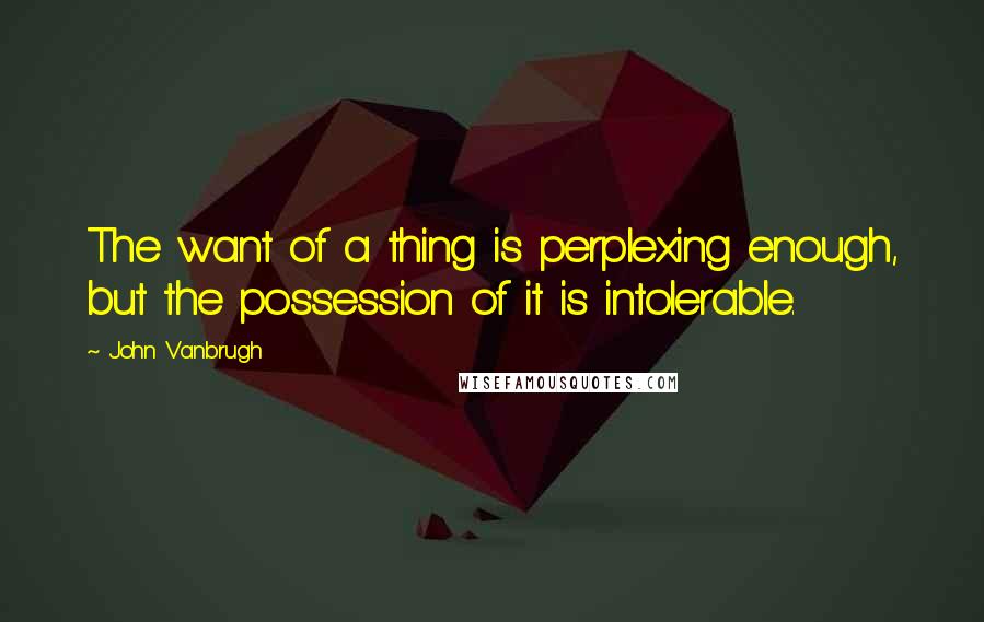 John Vanbrugh Quotes: The want of a thing is perplexing enough, but the possession of it is intolerable.