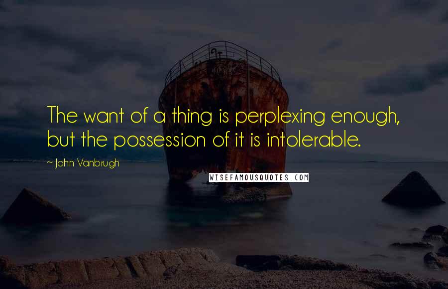 John Vanbrugh Quotes: The want of a thing is perplexing enough, but the possession of it is intolerable.