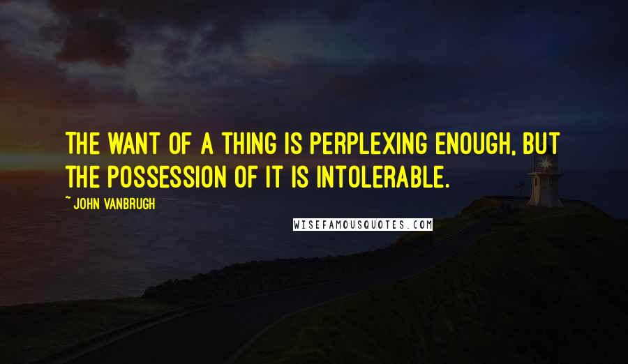 John Vanbrugh Quotes: The want of a thing is perplexing enough, but the possession of it is intolerable.