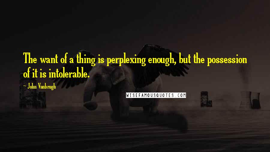 John Vanbrugh Quotes: The want of a thing is perplexing enough, but the possession of it is intolerable.