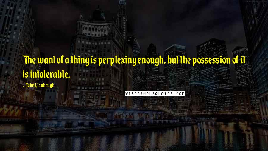 John Vanbrugh Quotes: The want of a thing is perplexing enough, but the possession of it is intolerable.