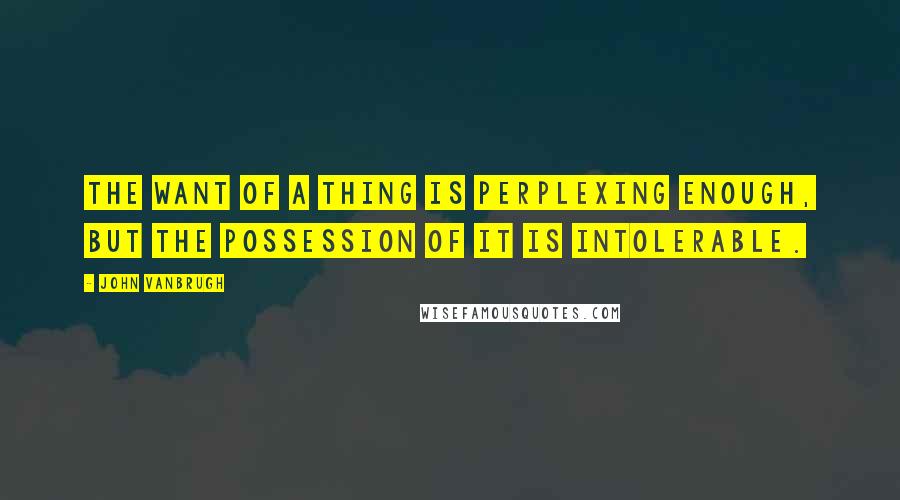 John Vanbrugh Quotes: The want of a thing is perplexing enough, but the possession of it is intolerable.