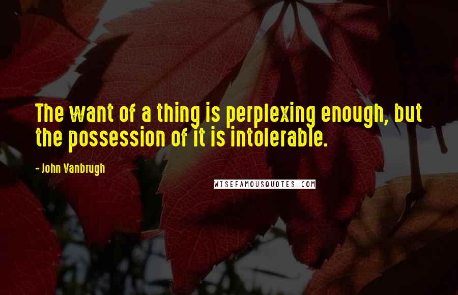 John Vanbrugh Quotes: The want of a thing is perplexing enough, but the possession of it is intolerable.