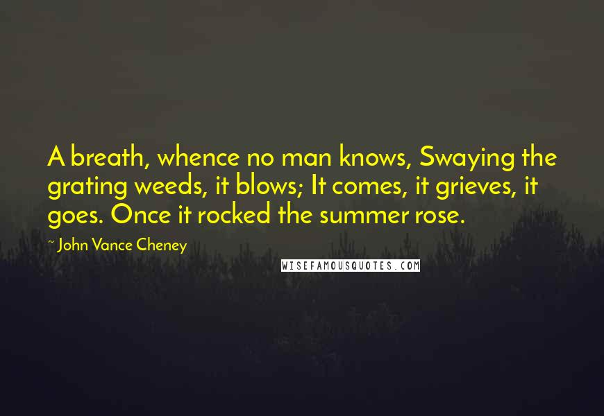 John Vance Cheney Quotes: A breath, whence no man knows, Swaying the grating weeds, it blows; It comes, it grieves, it goes. Once it rocked the summer rose.