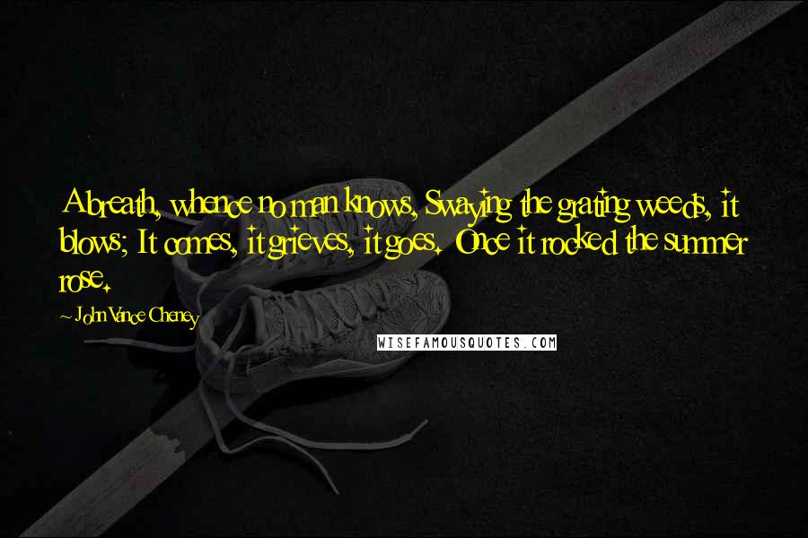 John Vance Cheney Quotes: A breath, whence no man knows, Swaying the grating weeds, it blows; It comes, it grieves, it goes. Once it rocked the summer rose.