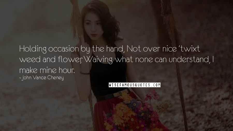 John Vance Cheney Quotes: Holding occasion by the hand, Not over nice 'twixt weed and flower, Waiving what none can understand, I make mine hour.